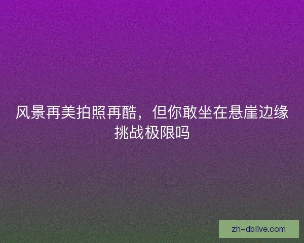风景再美拍照再酷，但你敢坐在悬崖边缘挑战极限吗